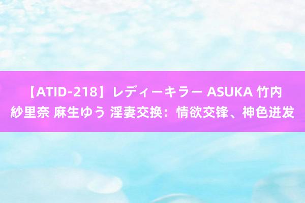 【ATID-218】レディーキラー ASUKA 竹内紗里奈 麻生ゆう 淫妻交换：情欲交锋、神色迸发