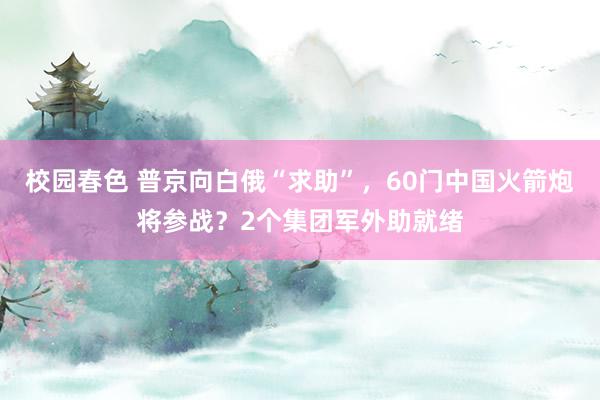 校园春色 普京向白俄“求助”，60门中国火箭炮将参战？2个集团军外助就绪