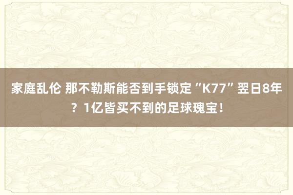 家庭乱伦 那不勒斯能否到手锁定“K77”翌日8年？1亿皆买不到的足球瑰宝！