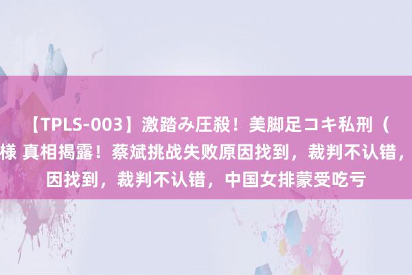 【TPLS-003】激踏み圧殺！美脚足コキ私刑（リンチ） JUN女王様 真相揭露！蔡斌挑战失败原因找到，裁判不认错，中国女排蒙受吃亏