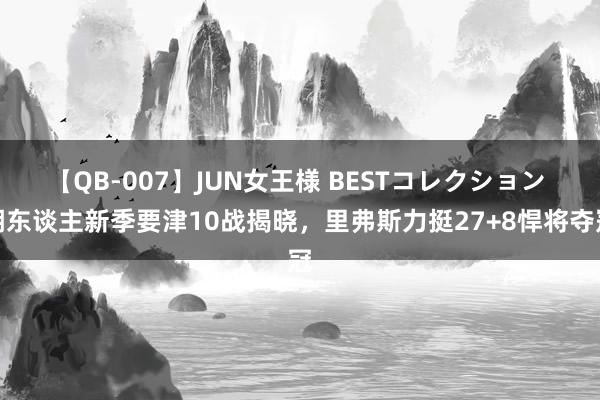 【QB-007】JUN女王様 BESTコレクション 湖东谈主新季要津10战揭晓，里弗斯力挺27+8悍将夺冠