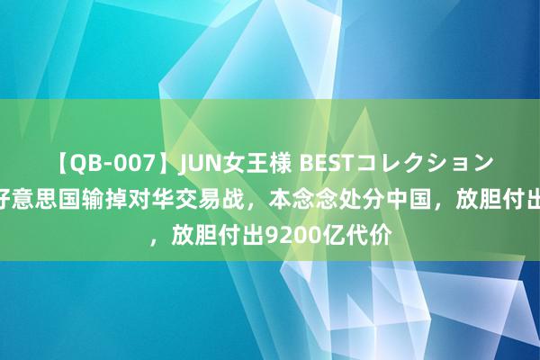 【QB-007】JUN女王様 BESTコレクション 好意思媒称好意思国输掉对华交易战，本念念处分中国，放胆付出9200亿代价