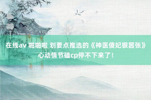 在线av 啪啪啦 划要点推选的《神医傻妃狠嚣张》心动情节磕cp停不下来了！