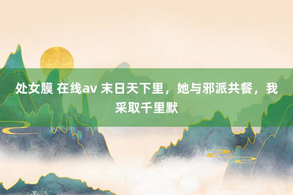 处女膜 在线av 末日天下里，她与邪派共餐，我采取千里默