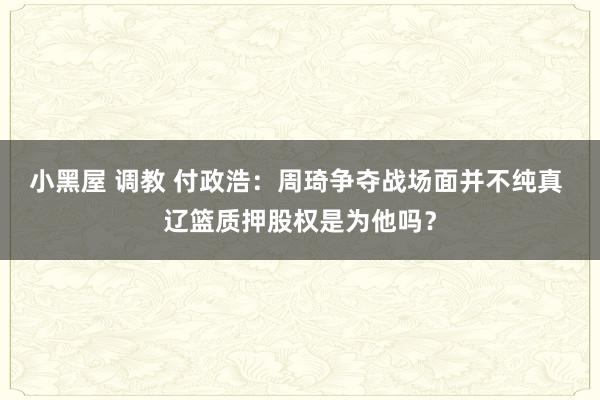 小黑屋 调教 付政浩：周琦争夺战场面并不纯真 辽篮质押股权是为他吗？