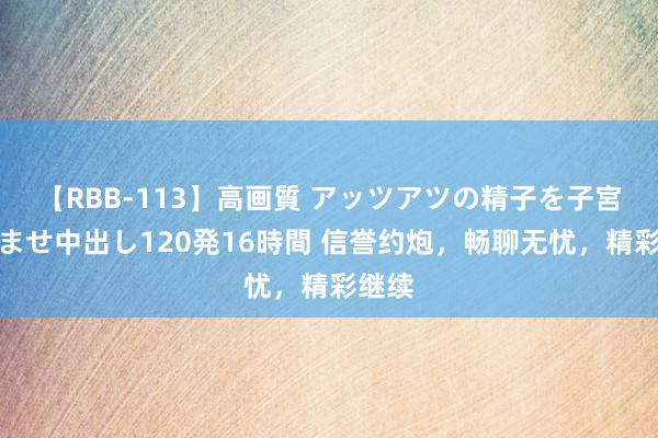 【RBB-113】高画質 アッツアツの精子を子宮に孕ませ中出し120発16時間 信誉约炮，畅聊无忧，精彩继续