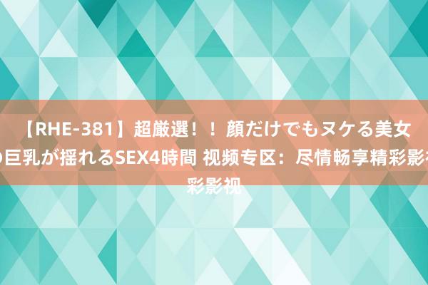 【RHE-381】超厳選！！顔だけでもヌケる美女の巨乳が揺れるSEX4時間 视频专区：尽情畅享精彩影视