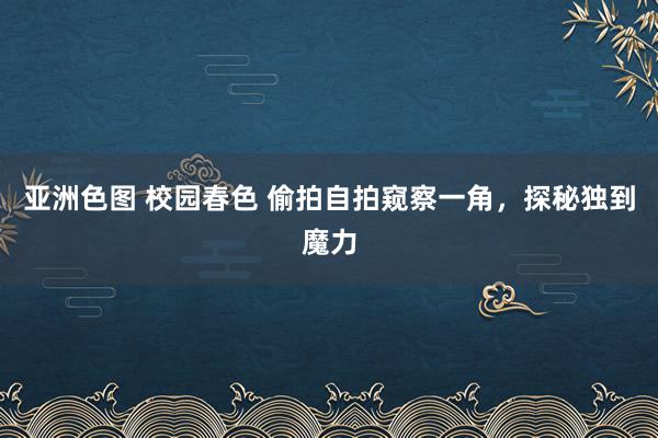 亚洲色图 校园春色 偷拍自拍窥察一角，探秘独到魔力