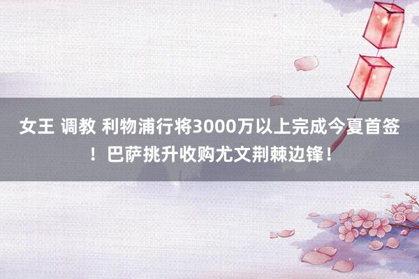 女王 调教 利物浦行将3000万以上完成今夏首签！巴萨挑升收购尤文荆棘边锋！