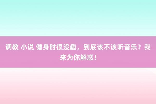 调教 小说 健身时很没趣，到底该不该听音乐？我来为你解惑！