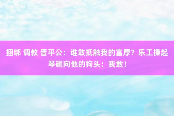 捆绑 调教 晋平公：谁敢抵触我的富厚？乐工操起琴砸向他的狗头：我敢！