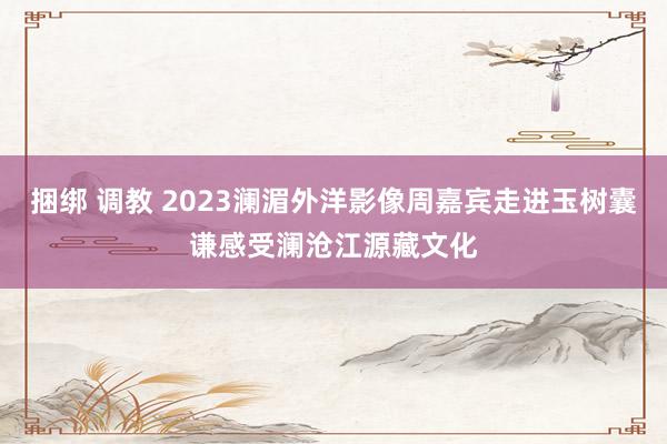 捆绑 调教 2023澜湄外洋影像周嘉宾走进玉树囊谦感受澜沧江源藏文化