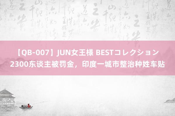 【QB-007】JUN女王様 BESTコレクション 2300东谈主被罚金，印度一城市整治种姓车贴