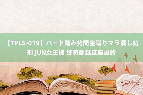 【TPLS-019】ハード踏み拷問金蹴りマラ潰し処刑 JUN女王様 终将翻越这座峻岭