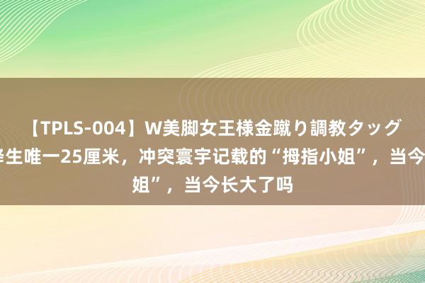 【TPLS-004】W美脚女王様金蹴り調教タッグマッチ 降生唯一25厘米，冲突寰宇记载的“拇指小姐”，当今长大了吗