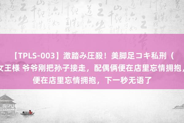 【TPLS-003】激踏み圧殺！美脚足コキ私刑（リンチ） JUN女王様 爷爷刚把孙子接走，配偶俩便在店里忘情拥抱，下一秒无语了