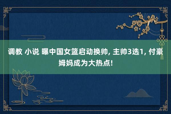 调教 小说 曝中国女篮启动换帅, 主帅3选1, 付豪姆妈成为大热点!