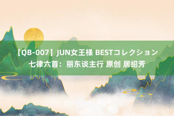 【QB-007】JUN女王様 BESTコレクション 七律六首：丽东谈主行 原创 居绍芳