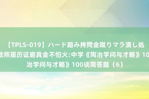 【TPLS-019】ハード踏み拷問金蹴りマラ潰し処刑 JUN女王様 教师履历证磨真金不怕火:中学《陶冶学问与才略》100谈简答题（6）