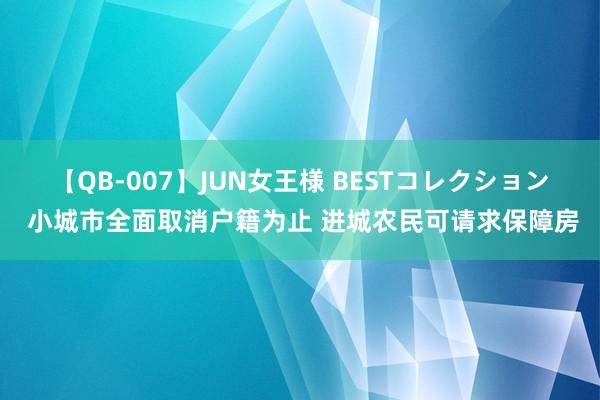 【QB-007】JUN女王様 BESTコレクション 小城市全面取消户籍为止 进城农民可请求保障房