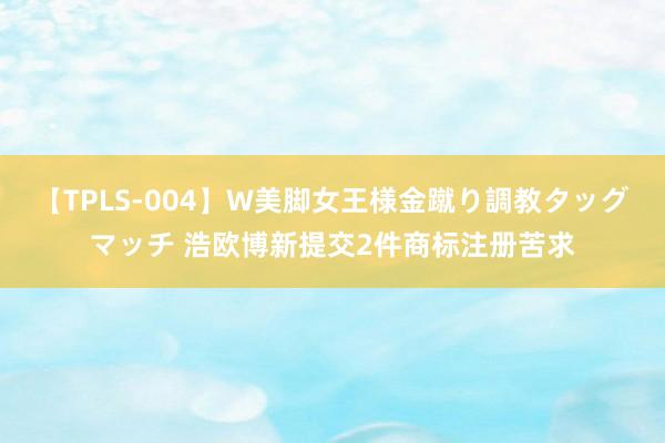 【TPLS-004】W美脚女王様金蹴り調教タッグマッチ 浩欧博新提交2件商标注册苦求