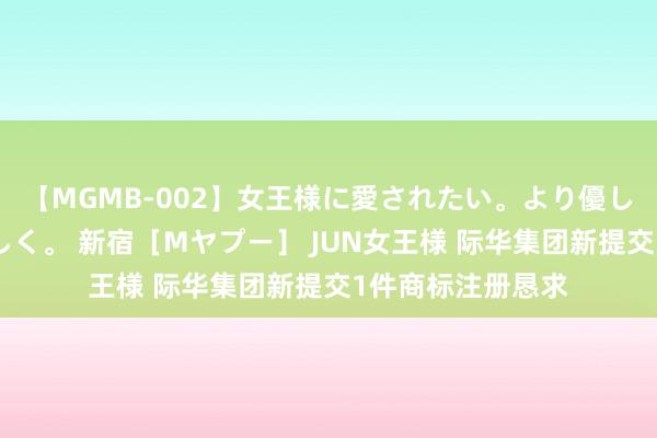 【MGMB-002】女王様に愛されたい。より優しく、よりいやらしく。 新宿［Mヤプー］ JUN女王様 际华集团新提交1件商标注册恳求