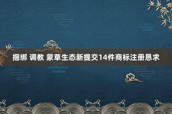 捆绑 调教 蒙草生态新提交14件商标注册恳求