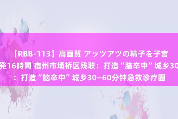 【RBB-113】高画質 アッツアツの精子を子宮に孕ませ中出し120発16時間 宿州市埇桥区残联：打造“脑卒中”城乡30—60分钟急救诊疗圈