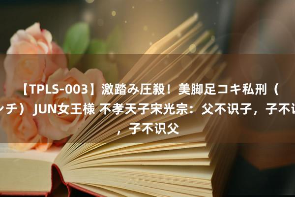 【TPLS-003】激踏み圧殺！美脚足コキ私刑（リンチ） JUN女王様 不孝天子宋光宗：父不识子，子不识父