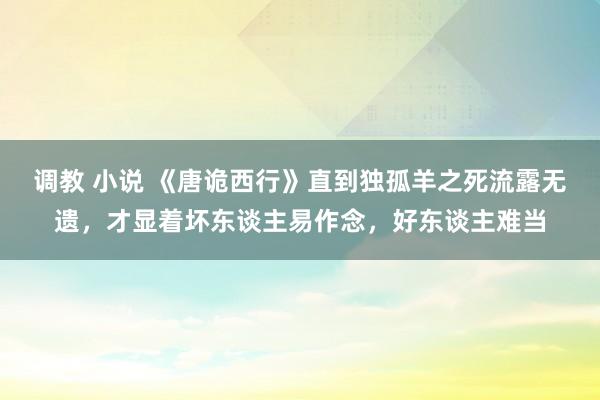 调教 小说 《唐诡西行》直到独孤羊之死流露无遗，才显着坏东谈主易作念，好东谈主难当