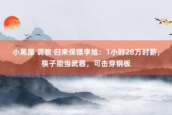 小黑屋 调教 归来保镖李旭：1小时28万时薪，筷子能当武器，可击穿钢板