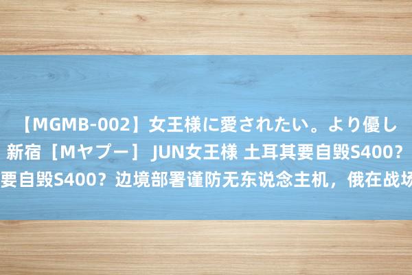 【MGMB-002】女王様に愛されたい。より優しく、よりいやらしく。 新宿［Mヤプー］ JUN女王様 土耳其要自毁S400？边境部署谨防无东说念主机，俄在战场上已吃过亏