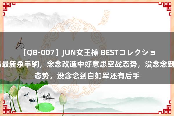 【QB-007】JUN女王様 BESTコレクション 好意思军掏出最新杀手锏，念念改造中好意思空战态势，没念念到自如军还有后手