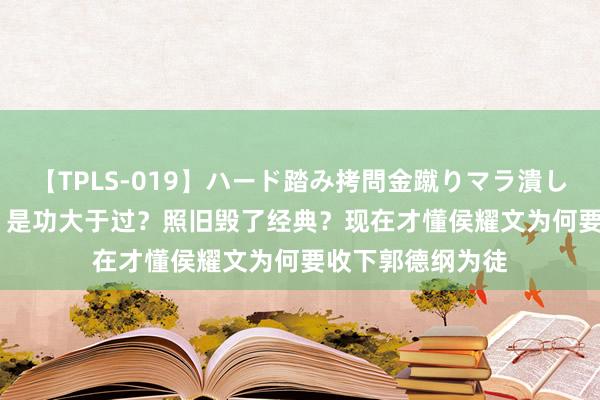 【TPLS-019】ハード踏み拷問金蹴りマラ潰し処刑 JUN女王様 是功大于过？照旧毁了经典？现在才懂侯耀文为何要收下郭德纲为徒