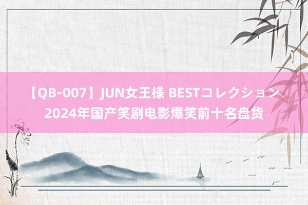 【QB-007】JUN女王様 BESTコレクション 2024年国产笑剧电影爆笑前十名盘货