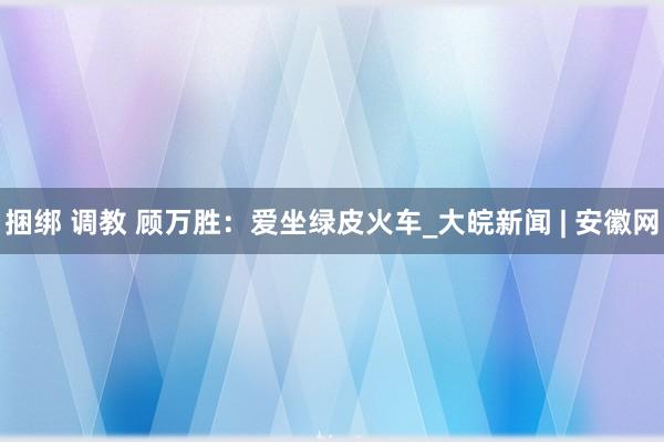 捆绑 调教 顾万胜：爱坐绿皮火车_大皖新闻 | 安徽网