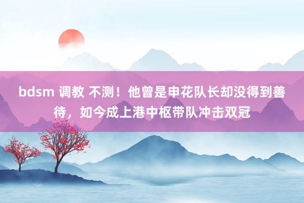 bdsm 调教 不测！他曾是申花队长却没得到善待，如今成上港中枢带队冲击双冠