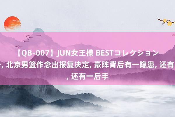 【QB-007】JUN女王様 BESTコレクション 二选一, 北京男篮作念出报复决定, 豪阵背后有一隐患, 还有一后手