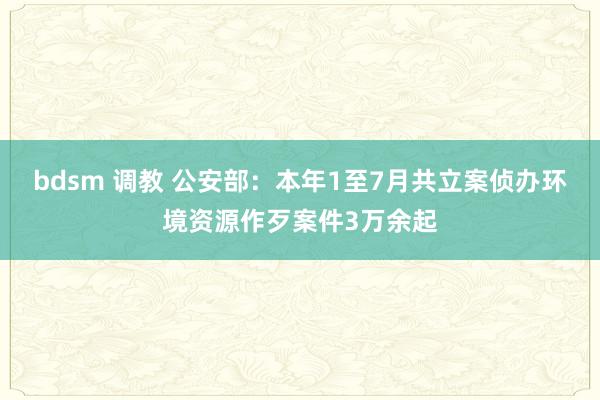 bdsm 调教 公安部：本年1至7月共立案侦办环境资源作歹案件3万余起