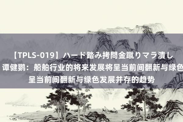 【TPLS-019】ハード踏み拷問金蹴りマラ潰し処刑 JUN女王様 谭健鹦：船舶行业的将来发展将呈当前间翻新与绿色发展并存的趋势