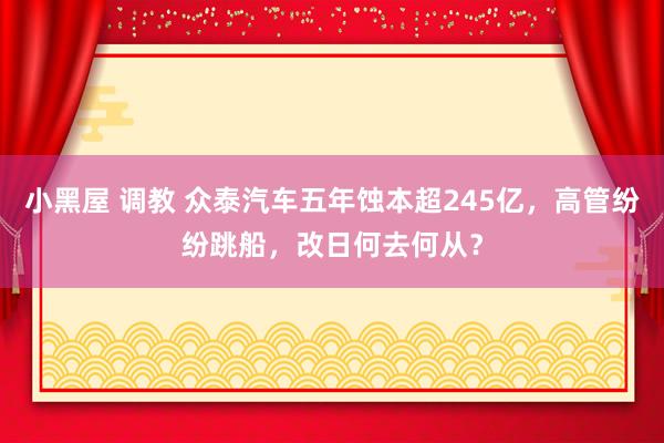 小黑屋 调教 众泰汽车五年蚀本超245亿，高管纷纷跳船，改日何去何从？