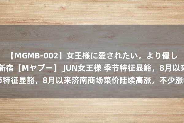 【MGMB-002】女王様に愛されたい。より優しく、よりいやらしく。 新宿［Mヤプー］ JUN女王様 季节特征显豁，8月以来济南商场菜价陆续高涨，不少涨幅超50%