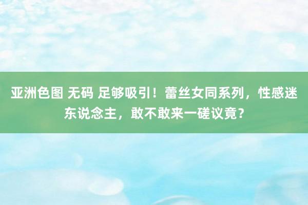 亚洲色图 无码 足够吸引！蕾丝女同系列，性感迷东说念主，敢不敢来一磋议竟？