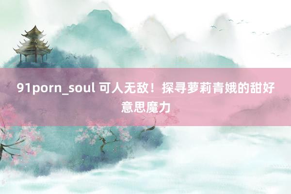 91porn_soul 可人无敌！探寻萝莉青娥的甜好意思魔力